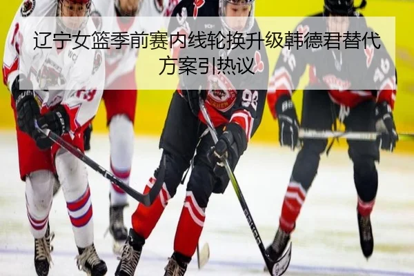 辽宁女篮季前赛内线轮换升级韩德君替代方案引热议