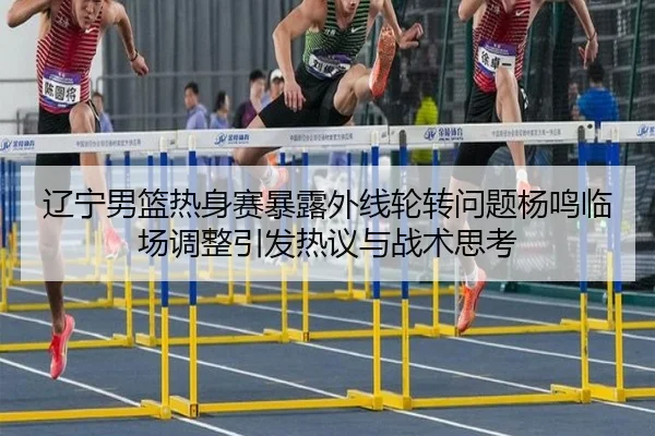 辽宁男篮热身赛暴露外线轮转问题杨鸣临场调整引发热议与战术思考